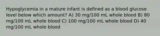 Hypoglycemia in a mature infant is defined as a blood glucose level below which amount? A) 30 mg/100 mL whole blood B) 80 mg/100 mL whole blood C) 100 mg/100 mL whole blood D) 40 mg/100 mL whole blood