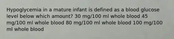 Hypoglycemia in a mature infant is defined as a blood glucose level below which amount? 30 mg/100 ml whole blood 45 mg/100 ml whole blood 80 mg/100 ml whole blood 100 mg/100 ml whole blood