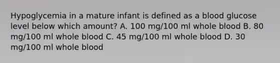 Hypoglycemia in a mature infant is defined as a blood glucose level below which amount? A. 100 mg/100 ml whole blood B. 80 mg/100 ml whole blood C. 45 mg/100 ml whole blood D. 30 mg/100 ml whole blood