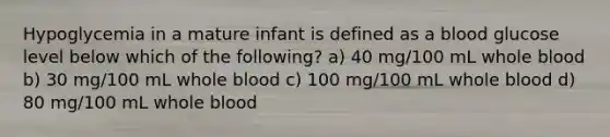 Hypoglycemia in a mature infant is defined as a blood glucose level below which of the following? a) 40 mg/100 mL whole blood b) 30 mg/100 mL whole blood c) 100 mg/100 mL whole blood d) 80 mg/100 mL whole blood