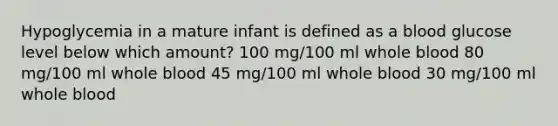 Hypoglycemia in a mature infant is defined as a blood glucose level below which amount? 100 mg/100 ml whole blood 80 mg/100 ml whole blood 45 mg/100 ml whole blood 30 mg/100 ml whole blood