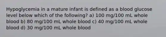 Hypoglycemia in a mature infant is defined as a blood glucose level below which of the following? a) 100 mg/100 mL whole blood b) 80 mg/100 mL whole blood c) 40 mg/100 mL whole blood d) 30 mg/100 mL whole blood