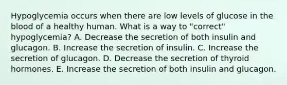 Hypoglycemia occurs when there are low levels of glucose in the blood of a healthy human. What is a way to "correct" hypoglycemia? A. Decrease the secretion of both insulin and glucagon. B. Increase the secretion of insulin. C. Increase the secretion of glucagon. D. Decrease the secretion of thyroid hormones. E. Increase the secretion of both insulin and glucagon.