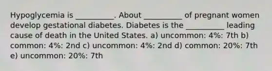 Hypoglycemia is __________. About __________ of pregnant women develop gestational diabetes. Diabetes is the __________ leading cause of death in the United States. a) uncommon: 4%: 7th b) common: 4%: 2nd c) uncommon: 4%: 2nd d) common: 20%: 7th e) uncommon: 20%: 7th