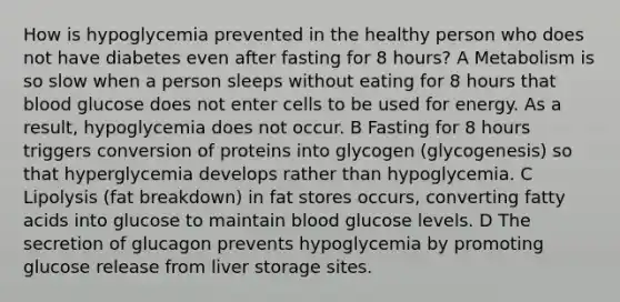 How is hypoglycemia prevented in the healthy person who does not have diabetes even after fasting for 8 hours? A Metabolism is so slow when a person sleeps without eating for 8 hours that blood glucose does not enter cells to be used for energy. As a result, hypoglycemia does not occur. B Fasting for 8 hours triggers conversion of proteins into glycogen (glycogenesis) so that hyperglycemia develops rather than hypoglycemia. C Lipolysis (fat breakdown) in fat stores occurs, converting fatty acids into glucose to maintain blood glucose levels. D The secretion of glucagon prevents hypoglycemia by promoting glucose release from liver storage sites.