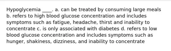 Hypoglycemia ____. a. can be treated by consuming large meals b. refers to high blood glucose concentration and includes symptoms such as fatigue, headache, thirst and inability to concentrate c. is only associated with diabetes d. refers to low blood glucose concentration and includes symptoms such as hunger, shakiness, dizziness, and inability to concentrate