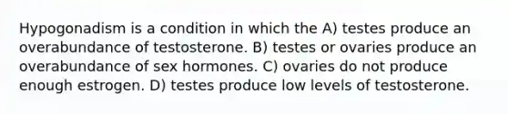 Hypogonadism is a condition in which the A) testes produce an overabundance of testosterone. B) testes or ovaries produce an overabundance of sex hormones. C) ovaries do not produce enough estrogen. D) testes produce low levels of testosterone.