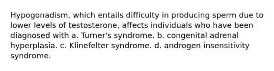 Hypogonadism, which entails difficulty in producing sperm due to lower levels of testosterone, affects individuals who have been diagnosed with a. Turner's syndrome. b. congenital adrenal hyperplasia. c. Klinefelter syndrome. d. androgen insensitivity syndrome.