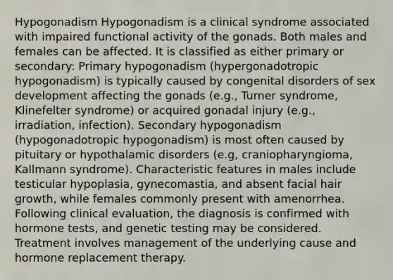 Hypogonadism Hypogonadism is a clinical syndrome associated with impaired functional activity of the gonads. Both males and females can be affected. It is classified as either primary or secondary: Primary hypogonadism (hypergonadotropic hypogonadism) is typically caused by congenital disorders of sex development affecting the gonads (e.g., Turner syndrome, Klinefelter syndrome) or acquired gonadal injury (e.g., irradiation, infection). Secondary hypogonadism (hypogonadotropic hypogonadism) is most often caused by pituitary or hypothalamic disorders (e.g, craniopharyngioma, Kallmann syndrome). Characteristic features in males include testicular hypoplasia, gynecomastia, and absent facial hair growth, while females commonly present with amenorrhea. Following clinical evaluation, the diagnosis is confirmed with hormone tests, and genetic testing may be considered. Treatment involves management of the underlying cause and hormone replacement therapy.