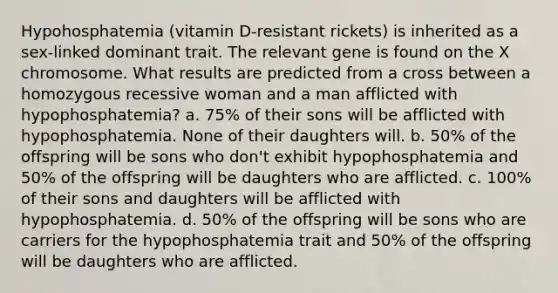 Hypohosphatemia (vitamin D-resistant rickets) is inherited as a sex-linked dominant trait. The relevant gene is found on the X chromosome. What results are predicted from a cross between a homozygous recessive woman and a man afflicted with hypophosphatemia? a. 75% of their sons will be afflicted with hypophosphatemia. None of their daughters will. b. 50% of the offspring will be sons who don't exhibit hypophosphatemia and 50% of the offspring will be daughters who are afflicted. c. 100% of their sons and daughters will be afflicted with hypophosphatemia. d. 50% of the offspring will be sons who are carriers for the hypophosphatemia trait and 50% of the offspring will be daughters who are afflicted.