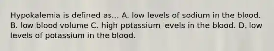 Hypokalemia is defined as... A. low levels of sodium in <a href='https://www.questionai.com/knowledge/k7oXMfj7lk-the-blood' class='anchor-knowledge'>the blood</a>. B. low blood volume C. high potassium levels in the blood. D. low levels of potassium in the blood.