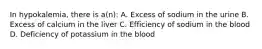 In hypokalemia, there is a(n): A. Excess of sodium in the urine B. Excess of calcium in the liver C. Efficiency of sodium in the blood D. Deficiency of potassium in the blood