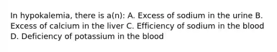 In hypokalemia, there is a(n): A. Excess of sodium in the urine B. Excess of calcium in the liver C. Efficiency of sodium in the blood D. Deficiency of potassium in the blood