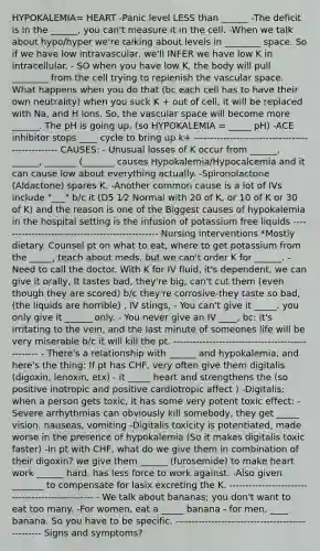 HYPOKALEMIA= HEART -Panic level LESS than ______ -The deficit is in the ______, you can't measure it in the cell. -When we talk about hypo/hyper we're talking about levels in ________ space. So if we have low intravascular, we'll INFER we have low K in intracellular. - SO when you have low K, the body will pull ________ from the cell trying to replenish the vascular space. What happens when you do that (bc each cell has to have their own neutrality) when you suck K + out of cell, it will be replaced with Na, and H ions. So, the vascular space will become more ______. The pH is going up. (so HYPOKALEMIA = _____ pH) -ACE inhibitor stops ____ cycle to bring up k+ ------------------------------------------------- CAUSES: - Unusual losses of K occur from ______, ______, _______ (_______ causes Hypokalemia/Hypocalcemia and it can cause low about everything actually. -Spironolactone (Aldactone) spares K. -Another common cause is a lot of IVs include "___" b/c it (D5 1⁄2 Normal with 20 of K, or 10 of K or 30 of K) and the reason is one of the Biggest causes of hypokalemia in the hospital setting is the infusion of potassium free liquids ------------------------------------------------- Nursing interventions *Mostly dietary. Counsel pt on what to eat, where to get potassium from the _____, teach about meds, but we can't order K for ______. - Need to call the doctor. With K for IV fluid, it's dependent, we can give it orally, It tastes bad, they're big, can't cut them (even though they are scored) b/c they're corrosive-they taste so bad, (the liquids are horrible) , IV stings, - You can't give it _____. you only give it ______ only. - You never give an IV ____, bc: it's irritating to the vein, and the last minute of someones life will be very miserable b/c it will kill the pt. ------------------------------------------------- - There's a relationship with ______ and hypokalemia, and here's the thing: If pt has CHF, very often give them digitalis (digoxin, lenoxin, etx) - it _____ heart and strengthens the (so positive inotropic and positive cardiotropic affect ) -Digitalis; when a person gets toxic, it has some very potent toxic effect: -Severe arrhythmias can obviously kill somebody, they get _____ vision, nauseas, vomiting -Digitalis toxicity is potentiated, made worse in the presence of hypokalemia (So it makes digitalis toxic faster) -In pt with CHF, what do we give them in combination of their digoxin? we give them ______ (furosemide) to make heart work ______ hard, has less force to work against. -Also given _______ to compensate for lasix excreting the K. ------------------------------------------------- - We talk about bananas; you don't want to eat too many. -For women, eat a _____ banana - for men, ____ banana. So you have to be specific. ------------------------------------------------- Signs and symptoms?