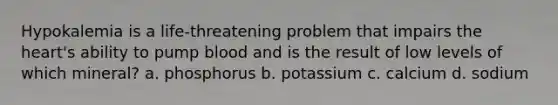 Hypokalemia is a life-threatening problem that impairs the heart's ability to pump blood and is the result of low levels of which mineral? a. phosphorus b. potassium c. calcium d. sodium