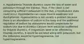 A. Hypokalemia Thiazide diuretics cause the loss of water and potassium through the kidneys. Thus, if the client is not consuming sufficient potassium in the diet, a hypokalemic state could occur. Hypokalemia can cause muscle weakness and dysrhythmias. Hyponatremia is not usually a problem because there is an abundance of sodium in the body and the additional regulation of sodium by aldosterone would compensate for sodium loss due to diuretics Calcium level would be unaffected by thiazide diuretics. If magnesium were to be affected by thiazide diuretics, it would be excreted along with potassium, but the imbalance would be hypomagnesemia, not hypermagnesemia.