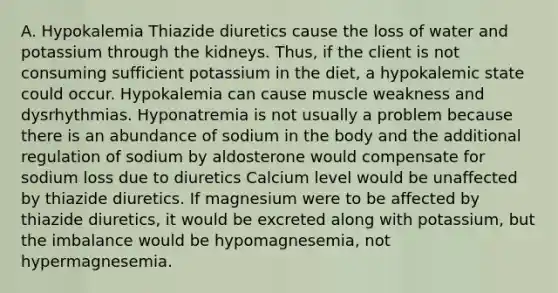 A. Hypokalemia Thiazide diuretics cause the loss of water and potassium through the kidneys. Thus, if the client is not consuming sufficient potassium in the diet, a hypokalemic state could occur. Hypokalemia can cause muscle weakness and dysrhythmias. Hyponatremia is not usually a problem because there is an abundance of sodium in the body and the additional regulation of sodium by aldosterone would compensate for sodium loss due to diuretics Calcium level would be unaffected by thiazide diuretics. If magnesium were to be affected by thiazide diuretics, it would be excreted along with potassium, but the imbalance would be hypomagnesemia, not hypermagnesemia.