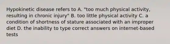 Hypokinetic disease refers to A. "too much physical activity, resulting in chronic injury" B. too little physical activity C. a condition of shortness of stature associated with an improper diet D. the inability to type correct answers on internet-based tests