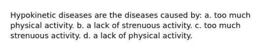 Hypokinetic diseases are the diseases caused by: a. too much physical activity. b. a lack of strenuous activity. c. too much strenuous activity. d. a lack of physical activity.