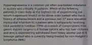 Hypomagnesemia is a common yet often overlooked imbalance in acutely and critically ill patients. Which of the following patients is most likely at the highest risk of experiencing low serum magnesium levels? a) An obese male patient who has a history of atherosclerosis and a previous non-ST wave elevation myocardial infarction b) A patient who is temporarily receiving total parenteral nutrition (TPN) as a result of complications from gastric bypass surgery c) A female patient who has liver cirrhosis and who is experiencing withdrawal from heavy alcohol use d) A teenage patient who is currently being treated for non-Hodgkin's lymphoma (NHL)