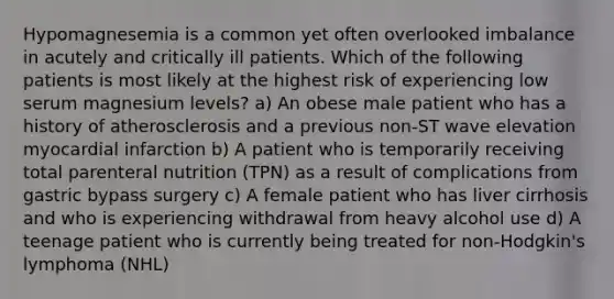 Hypomagnesemia is a common yet often overlooked imbalance in acutely and critically ill patients. Which of the following patients is most likely at the highest risk of experiencing low serum magnesium levels? a) An obese male patient who has a history of atherosclerosis and a previous non-ST wave elevation myocardial infarction b) A patient who is temporarily receiving total parenteral nutrition (TPN) as a result of complications from gastric bypass surgery c) A female patient who has liver cirrhosis and who is experiencing withdrawal from heavy alcohol use d) A teenage patient who is currently being treated for non-Hodgkin's lymphoma (NHL)