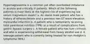 Hypomagnesemia is a common yet often overlooked imbalance in acutely and critically ill patients. Which of the following patients is most likely at the highest risk of experiencing low serum magnesium levels? a. An obese male patient who has a history of atherosclerosis and a previous non-ST wave elevation myocardial infarction b. A patient who is temporarily receiving total parenteral nutrition (TPN) as a result of complications from gastric bypass surgery c. A female patient who has liver cirrhosis and who is experiencing withdrawal from heavy alcohol use d. A teenage patient who is currently being treated for non-Hodgkin's lymphoma (NHL)