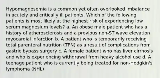 Hypomagnesemia is a common yet often overlooked imbalance in acutely and critically ill patients. Which of the following patients is most likely at the highest risk of experiencing low serum magnesium levels? a. An obese male patient who has a history of atherosclerosis and a previous non-ST wave elevation myocardial infarction b. A patient who is temporarily receiving total parenteral nutrition (TPN) as a result of complications from gastric bypass surgery c. A female patient who has liver cirrhosis and who is experiencing withdrawal from heavy alcohol use d. A teenage patient who is currently being treated for non-Hodgkin's lymphoma (NHL)