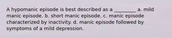 A hypomanic episode is best described as a _________ a. mild manic episode. b. short manic episode. c. manic episode characterized by inactivity. d. manic episode followed by symptoms of a mild depression.