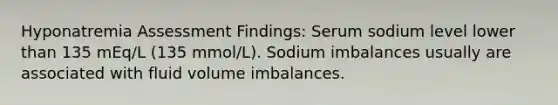 Hyponatremia Assessment Findings: Serum sodium level lower than 135 mEq/L (135 mmol/L). Sodium imbalances usually are associated with fluid volume imbalances.