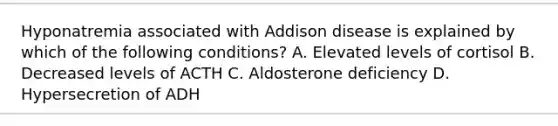 Hyponatremia associated with Addison disease is explained by which of the following conditions? A. Elevated levels of cortisol B. Decreased levels of ACTH C. Aldosterone deficiency D. Hypersecretion of ADH