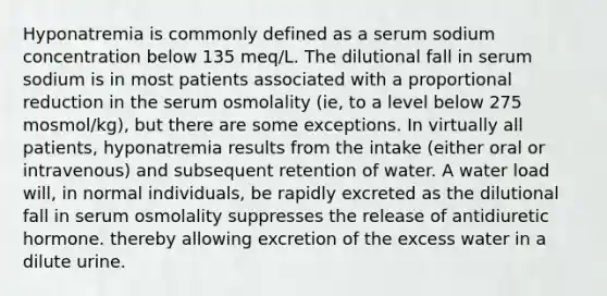 Hyponatremia is commonly defined as a serum sodium concentration below 135 meq/L. The dilutional fall in serum sodium is in most patients associated with a proportional reduction in the serum osmolality (ie, to a level below 275 mosmol/kg), but there are some exceptions. In virtually all patients, hyponatremia results from the intake (either oral or intravenous) and subsequent retention of water. A water load will, in normal individuals, be rapidly excreted as the dilutional fall in serum osmolality suppresses the release of antidiuretic hormone. thereby allowing excretion of the excess water in a dilute urine.