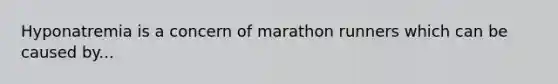 Hyponatremia is a concern of marathon runners which can be caused by...