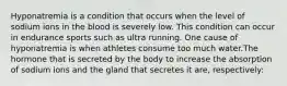 Hyponatremia is a condition that occurs when the level of sodium ions in the blood is severely low. This condition can occur in endurance sports such as ultra running. One cause of hyponatremia is when athletes consume too much water.The hormone that is secreted by the body to increase the absorption of sodium ions and the gland that secretes it are, respectively: