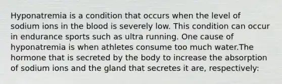 Hyponatremia is a condition that occurs when the level of sodium ions in the blood is severely low. This condition can occur in endurance sports such as ultra running. One cause of hyponatremia is when athletes consume too much water.The hormone that is secreted by the body to increase the absorption of sodium ions and the gland that secretes it are, respectively: