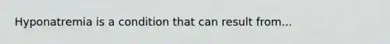 Hyponatremia is a condition that can result from...