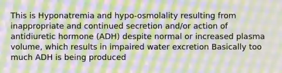 This is Hyponatremia and hypo-osmolality resulting from inappropriate and continued secretion and/or action of antidiuretic hormone (ADH) despite normal or increased plasma volume, which results in impaired water excretion Basically too much ADH is being produced