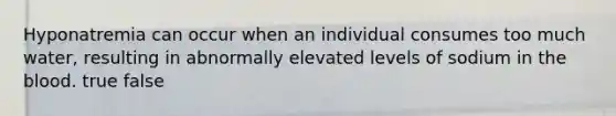 Hyponatremia can occur when an individual consumes too much water, resulting in abnormally elevated levels of sodium in the blood. true false