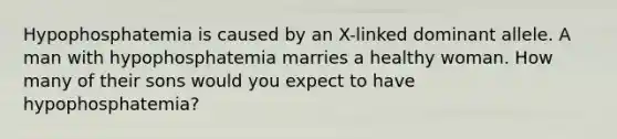 Hypophosphatemia is caused by an X-linked dominant allele. A man with hypophosphatemia marries a healthy woman. How many of their sons would you expect to have hypophosphatemia?