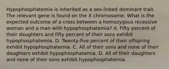 Hypophosphatemia is inherited as a sex-linked dominant trait. The relevant gene is found on the X chromosome. What is the expected outcome of a cross between a homozygous recessive woman and a man with hypophosphatemia? A. Fifty percent of their daughters and fifty percent of their sons exhibit hypophosphatemia. D. Twenty-five percent of their offspring exhibit hypophosphatemia. C. All of their sons and none of their daughters exhibit hypophosphatemia. D. All of their daughters and none of their sons exhibit hypophosphatemia.