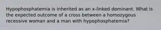 Hypophosphatemia is inherited as an x-linked dominant. What is the expected outcome of a cross between a homozygous recessive woman and a man with hypophosphatemia?