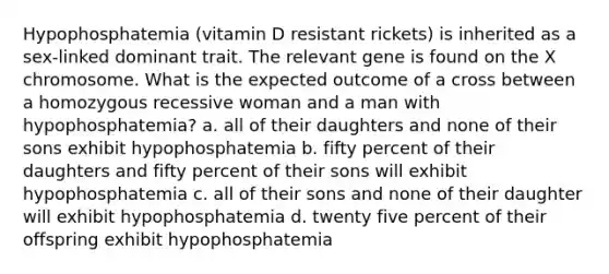 Hypophosphatemia (vitamin D resistant rickets) is inherited as a sex-linked dominant trait. The relevant gene is found on the X chromosome. What is the expected outcome of a cross between a homozygous recessive woman and a man with hypophosphatemia? a. all of their daughters and none of their sons exhibit hypophosphatemia b. fifty percent of their daughters and fifty percent of their sons will exhibit hypophosphatemia c. all of their sons and none of their daughter will exhibit hypophosphatemia d. twenty five percent of their offspring exhibit hypophosphatemia