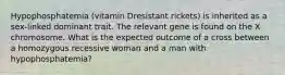 Hypophosphatemia (vitamin Dresistant rickets) is inherited as a sex-linked dominant trait. The relevant gene is found on the X chromosome. What is the expected outcome of a cross between a homozygous recessive woman and a man with hypophosphatemia?