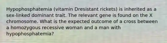 Hypophosphatemia (vitamin Dresistant rickets) is inherited as a sex-linked dominant trait. The relevant gene is found on the X chromosome. What is the expected outcome of a cross between a homozygous recessive woman and a man with hypophosphatemia?