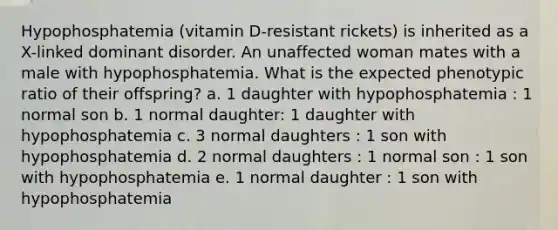 Hypophosphatemia (vitamin D-resistant rickets) is inherited as a X-linked dominant disorder. An unaffected woman mates with a male with hypophosphatemia. What is the expected phenotypic ratio of their offspring? a. 1 daughter with hypophosphatemia : 1 normal son b. 1 normal daughter: 1 daughter with hypophosphatemia c. 3 normal daughters : 1 son with hypophosphatemia d. 2 normal daughters : 1 normal son : 1 son with hypophosphatemia e. 1 normal daughter : 1 son with hypophosphatemia