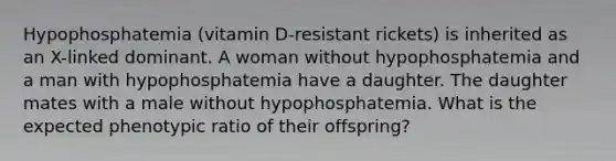 Hypophosphatemia (vitamin D-resistant rickets) is inherited as an X-linked dominant. A woman without hypophosphatemia and a man with hypophosphatemia have a daughter. The daughter mates with a male without hypophosphatemia. What is the expected phenotypic ratio of their offspring?