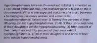 Hypophosphatemia (vitamin D—resistant rickets) is inherited as a sex-linked dominant trait. The relevant gene is found on the X chromosome. What is the expected outcome of a cross between a homozygous recessive woman and a man with hypophosphatemia? Select one: 1) Twenty-five percent of their offspring exhibit hypophosphatemia. 2) All of their sons and none of their daughters exhibit hypophosphatemia. 3) Fifty percent of their daughters and fifty percent of their sons exhibit hypophosphatemia. 4) All of their daughters and none of their sons exhibit hypophosphatemia.