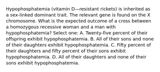 Hypophosphatemia (vitamin D—resistant rickets) is inherited as a sex-linked dominant trait. The relevant gene is found on the X chromosome. What is the expected outcome of a cross between a homozygous recessive woman and a man with hypophosphatemia? Select one: A. Twenty-five percent of their offspring exhibit hypophosphatemia. B. All of their sons and none of their daughters exhibit hypophosphatemia. C. Fifty percent of their daughters and fifty percent of their sons exhibit hypophosphatemia. D. All of their daughters and none of their sons exhibit hypophosphatemia.