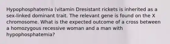 Hypophosphatemia (vitamin Dresistant rickets is inherited as a sex-linked dominant trait. The relevant gene is found on the X chromosome. What is the expected outcome of a cross between a homozygous recessive woman and a man with hypophosphatemia?