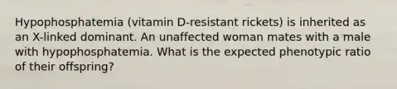 Hypophosphatemia (vitamin D-resistant rickets) is inherited as an X-linked dominant. An unaffected woman mates with a male with hypophosphatemia. What is the expected phenotypic ratio of their offspring?