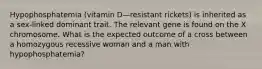 Hypophosphatemia (vitamin D—resistant rickets) is inherited as a sex-linked dominant trait. The relevant gene is found on the X chromosome. What is the expected outcome of a cross between a homozygous recessive woman and a man with hypophosphatemia?